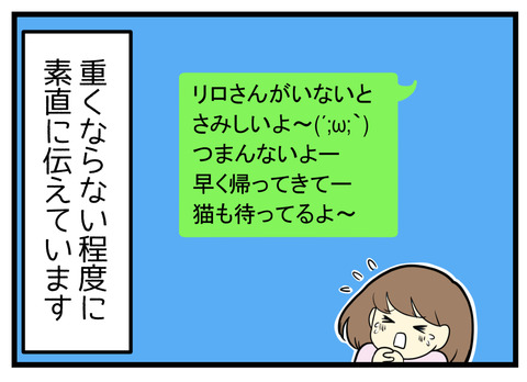 重くならない程度にそのことを言葉で夫に伝えています。LINEなどで「寂しいよ早く帰ってきてー」などといった具合に。