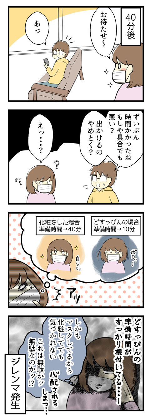 それなりに化粧をして40分後、夫の元へ行くと「ずいぶん時間がかかったね!具合でも悪い?」と心配されてしまいました。どうやらすっぴんの場合の準備時間は10分ほどですが化粧をすると40分ほどかかるので、どすっぴんの準備時間がもう根付いてしまっていることに気づきました・・・。しかもマスクでほぼ顔が隠されるから化粧しようが気づかれず。これは無駄なのかッ?とジレンマが発生しました。