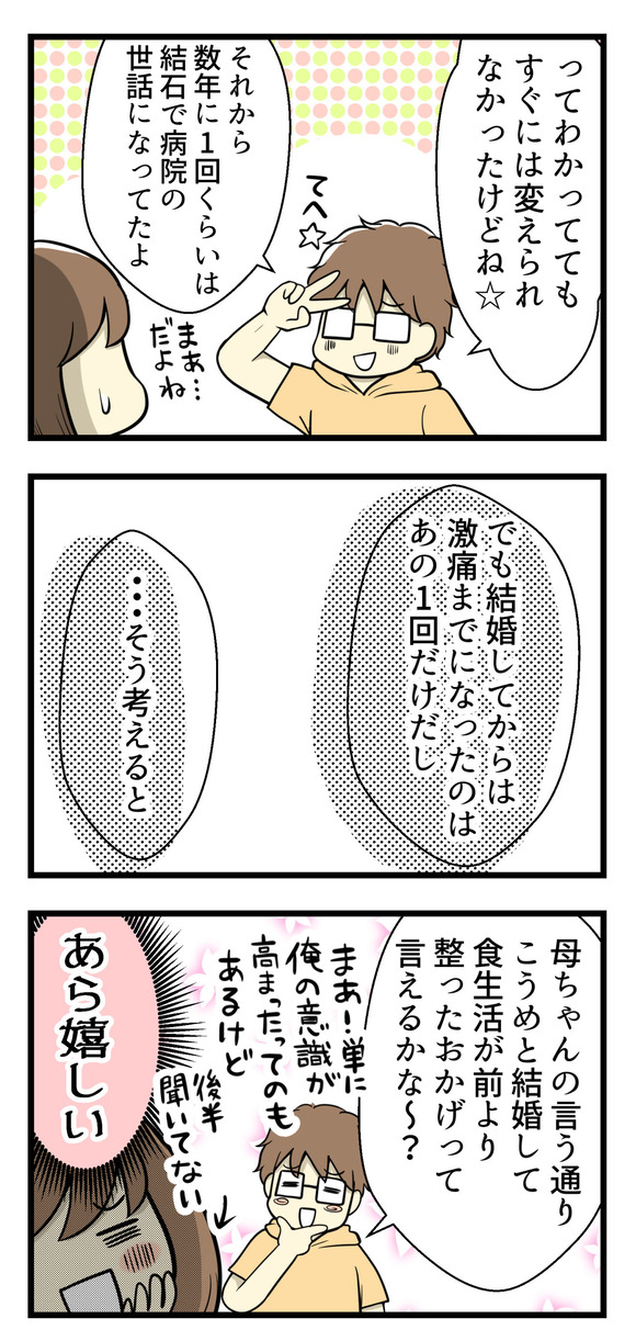 でもわかっていてもすぐには生活を変えられなくて、数年に1度くらいは尿管結石で病院のお世話になっていたんだとか。でも結婚してからは新婚時代の1回だけだから、そう考えると「こうめと結婚したから食生活が整ったおかげっていえるかな？」と嬉しいお言葉をもらいました！