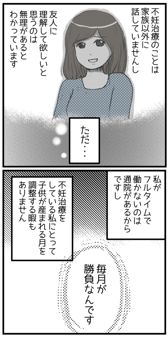 不妊治療の事は家族以外に話していませんし、友人に理解して欲しいと思うのは無理があるのは分かっています。ただ、私がフルタイムで働かないのは通院があるからですし不妊治療をしている私にとって子供が産まれてくる月を調整する暇もありません。毎月が勝負なんです。