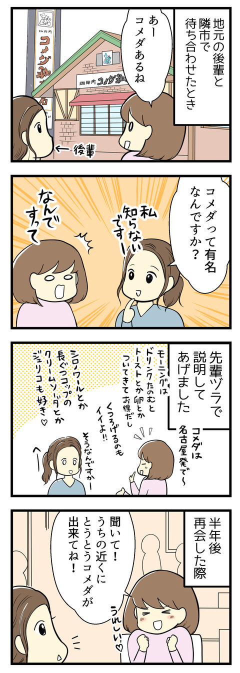 以前地元の後輩と隣市で待ち合わせたことがあって、その時に「コメダあるねー」と言ったら「コメダって有名なんですか？私知らないです」と！私は先輩面してコメダ珈琲店のいいところを教えてあげました。その半年ほど後に再びコメダ珈琲の話題を振ったところ･･･