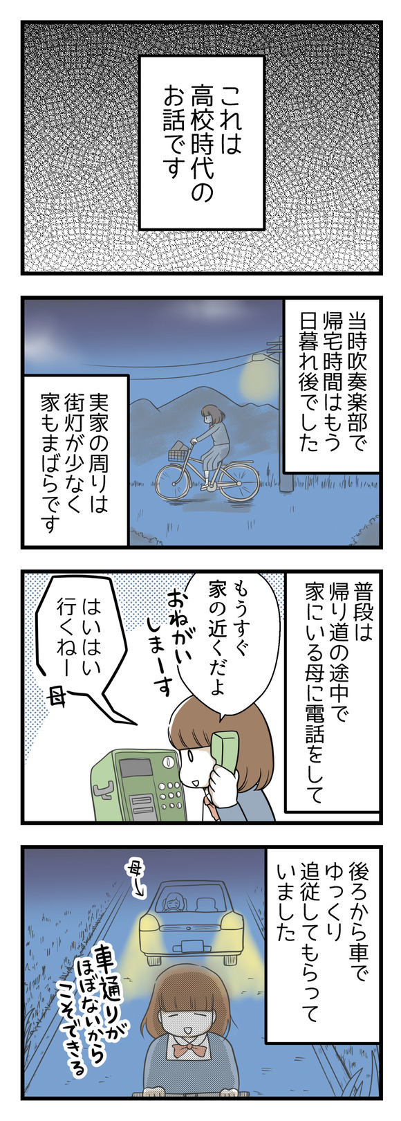 これは私が高校時代のお話です。当時自転車通学で高校に通っていました。吹奏楽部で帰りはまっくら。実家の周りは街灯が少なく家もまばらです。普段は帰り道の途中で家に電話して、母に車で後ろからライトを照らし追従してもらいながら帰宅していました。