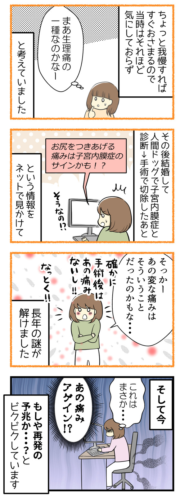 しばらく我慢すればおさまるので当時はそれほど気にしておらず、「生理痛の1種なのかなー」ぐらいに考えていました。その後結婚して人間ドッグで子宮内膜症があると診断されて手術で切除。そのあとに「お尻をつきあげる痛みは子宮内膜症のサインかも?!」とう情報を見て、長年の謎がとけました。確かに手術してから、あの痛みはなくなりました。そして今、あのお尻の痛みアゲインで子宮内膜症再発の予兆か・・・?とビクビクしています。