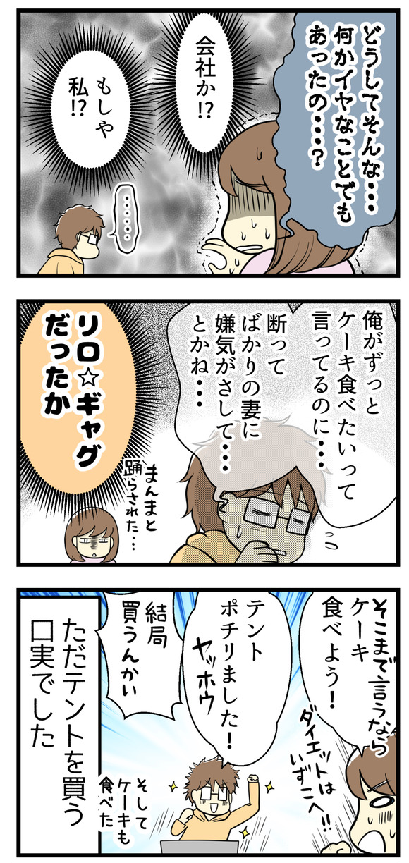 どうして突然そんなことを!?会社で何か嫌なことがあった?もしや私か!?と心配になっていると「俺がずっとケーキ食べたいって言ってるのに・・・断ってばかりの妻に嫌気が・・・とかね」というリロギャグだった模様。まんまと踊らされた!そこまで言うならケーキ食べよう!と言ったら「ポチった!」とリロさん。ただただテントを買う口実でした。そしてケーキも食べました。