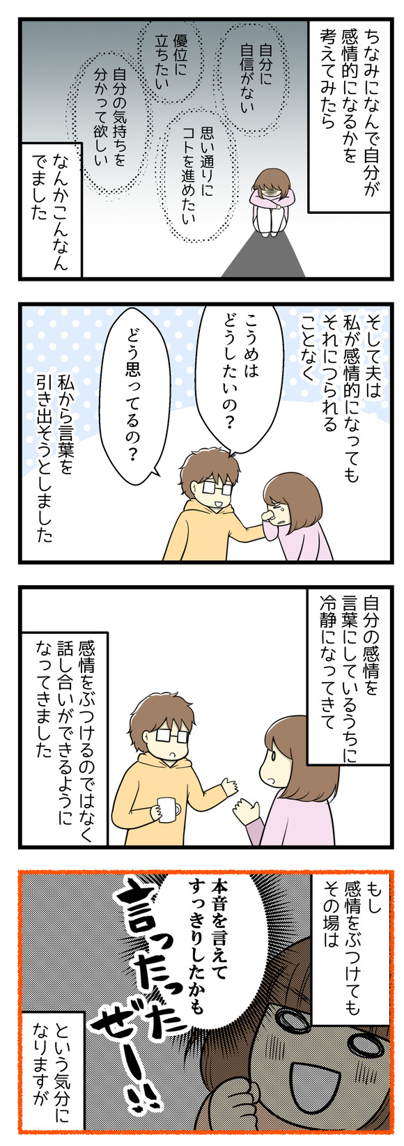 どうして自分が感情的になるのかを考えてみたら･･･自分に自信がない、自分の思い通りにことを進めたい、優位に立ちたい、自分の気持ちをわかってほしい。そして夫は私につられて感情的になることなく「どうしたいの？どう思ってるの？」と私から言葉を引き出そうとしました。自分の感情を言葉にしているうちに私も冷静になってきて、感情をぶつけるのではなく話し合いをできるようになってきました。もし感情をぶつけてもその場は「本音を言えてすっきりした！」なんて気分になりますが