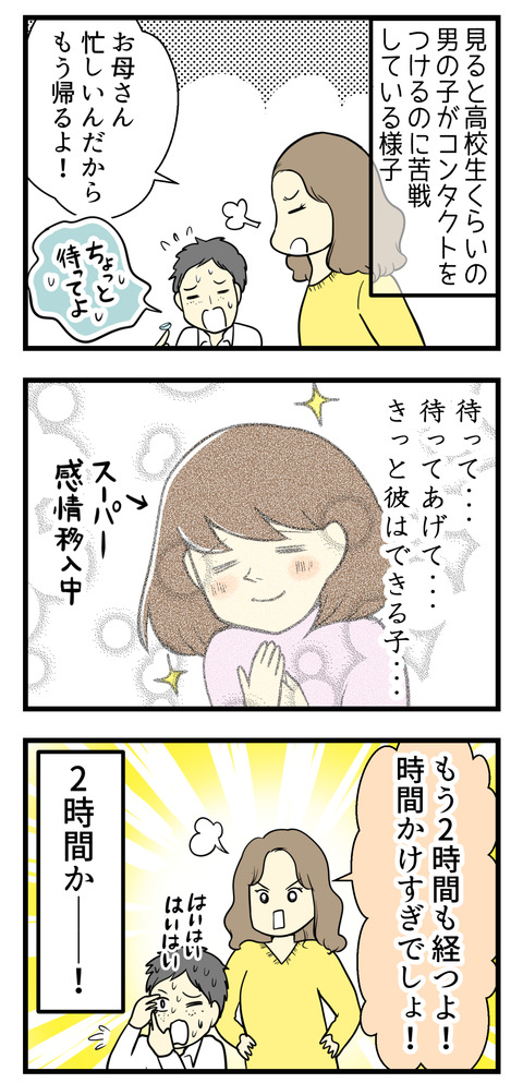 見ると男子高校生が母親にコンタクトをつけるのをせかされている様子。つい感情移入して「もうちょっとだけ待ってあげて・・・」と見守っていたら「もう2時間も経つよ!」という母親の言葉。もうすでにかなり待ってた!