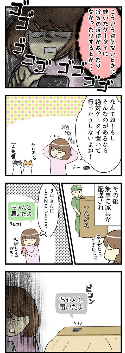 こういう何気ないときにふと覗いたケータイに浮気の痕跡が･･･！でもそれならケータイを無防備に置いていくわけないや！なーんてひとり芝居をしていたけれど、その後無事に家具が配送され一安心。その旨を夫に連絡しておこうとLINEを送信したらすぐそばで受信音が。そうだ、夫のケータイは家にあるんだった