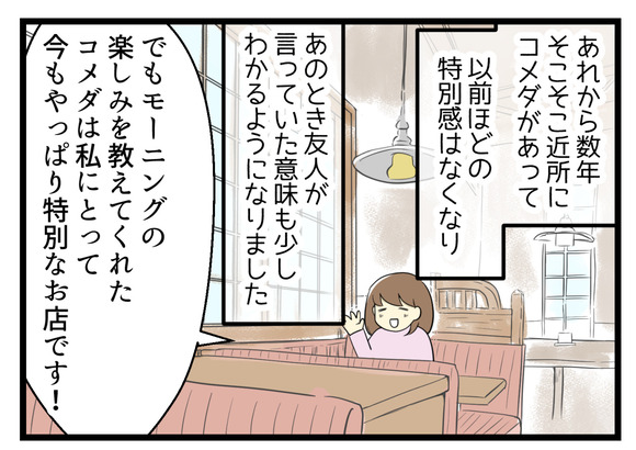 あれから数年、そこそこ近くにコメダがある環境となり、あのとき友人が言っていたことも少しわかるようになりました。でもモーニングの楽しみを教えてくれたコメダは今でもやっぱり私にとって特別なお店です!