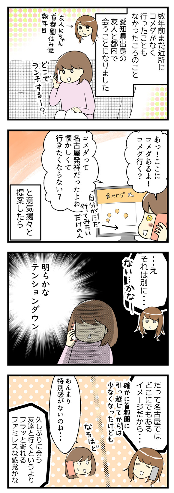 数年前まだ近所にコメダ珈琲店がなく、行ったこともなかった頃の話。名古屋出身の友人と都内で会うことになりました。どこでランチをしようかという相談中、食べログを見ていたら会う場所近辺にコメダがあることがわかり「コメダって名古屋発祥なんでしょ?懐かしくて行きたくならない?」と言ったら「え、それはないかな」と明らかなテンションダウン!「名古屋ではどこにでもあるイメージだから」特別感がないとのこと。
