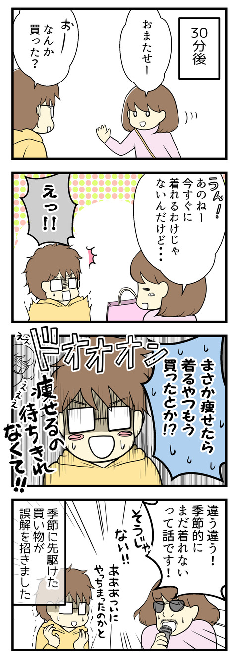 その後それぞれお目当ての店に行き再度合流。「何か買った?」と夫に聞かれたので「うん、今すぐに着れるわけじゃないんだけど」と言いかけたら「痩せたら着るやつもう買ったの!?痩せるの待ちきれなくて!」と驚かれてしまいました。違う!そういう意味じゃなくて”季節的にまだ着れない”という意味!