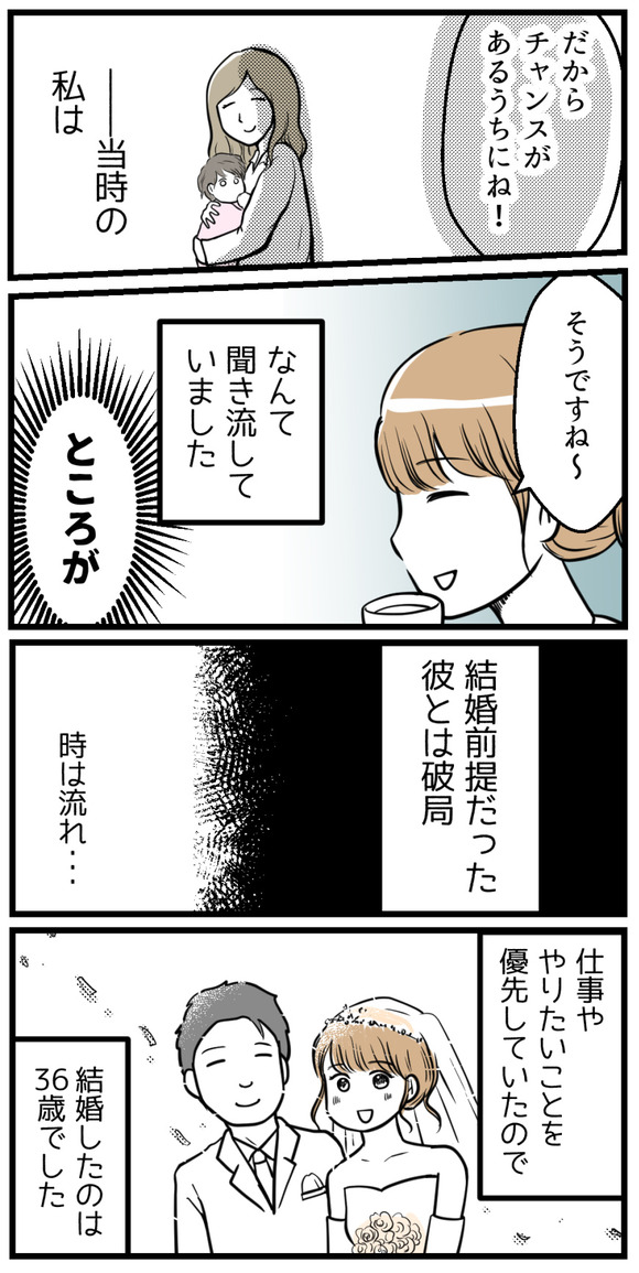 「だからチャンスがあるうちにね！」と言われましたがそのときの私は聞き流していました。どころが！結婚前提だった彼とは破局。時は流れ、仕事ややりたいことを優先していたので、結婚は36歳でした。