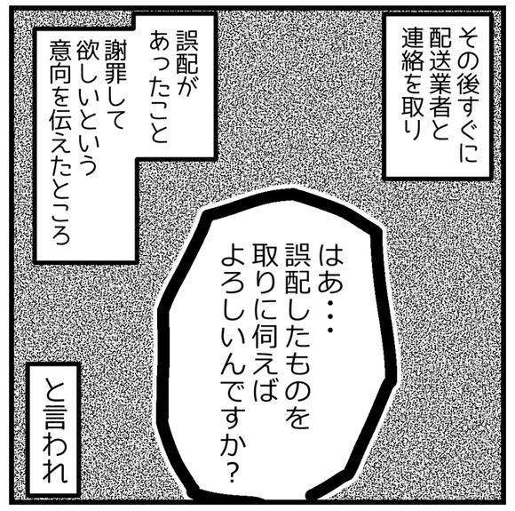 その後すぐに配送業者に連絡を取り誤配があったこと、謝罪してほしいことを伝えたところ「はあ、誤配したものを取りに伺えばよろしいんですね?」と言われ