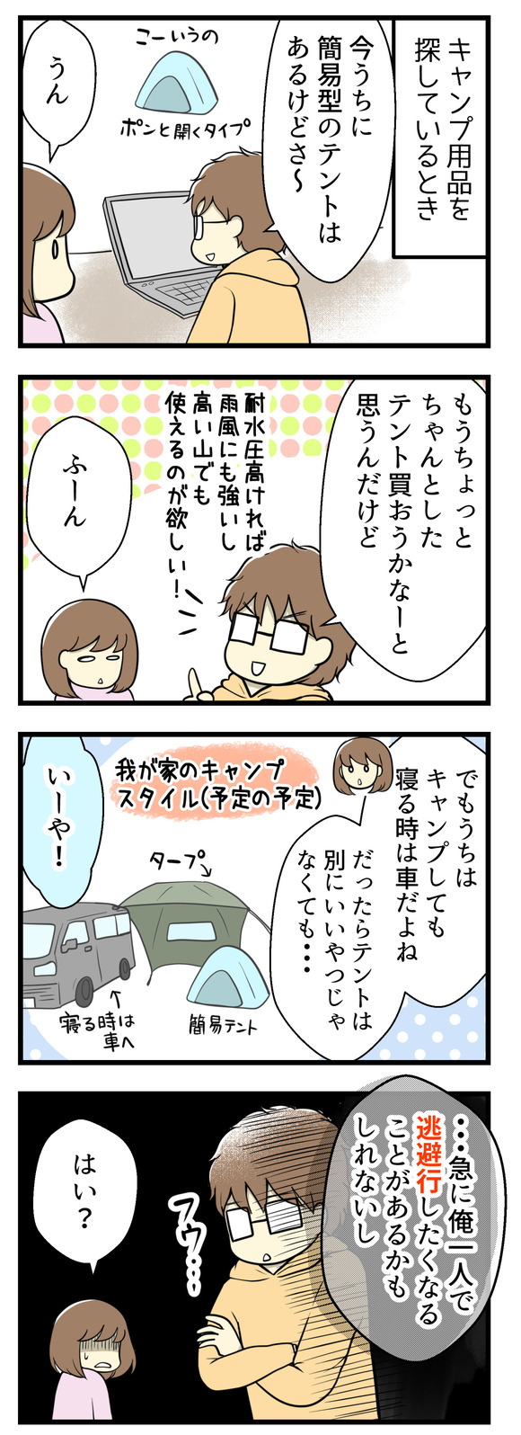 キャンプ用品を探している時のことです。夫のリロさんが「うちには簡易型のポップアップテントはあるけど、もうちょっとちゃんとしたテントを買おうかと思う」と言い出しました。耐水性のが高く雨風に強くて高い山でも使えるようなもの。でもうちはキャンプやると言っても寝るときは車になるはず。「だったらテントは別にいいやつじゃなくても・・・」と言ったら「急に俺一人で逃避行したくなるかもしれないし」とか言いだした!