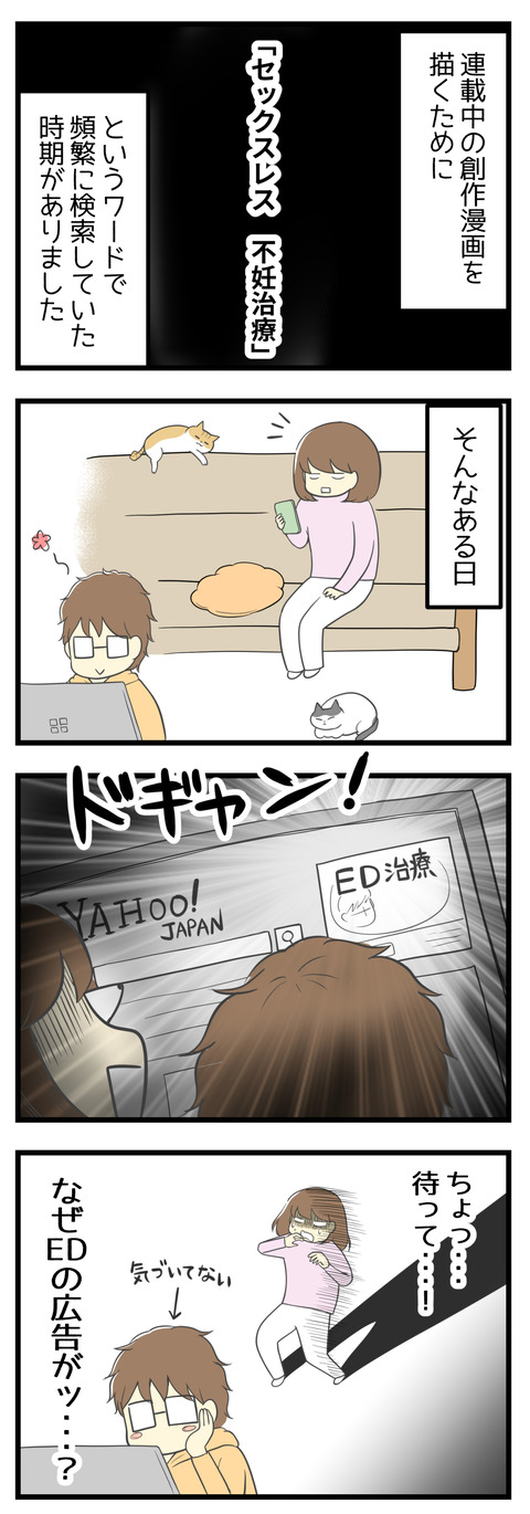 連載中の創作漫画を描くために「セックスレス 不妊治療」というワードで頻繁に検索していた時期がありました。そんなある日、夫が使っているパソコンの画面に「ED治療」とでかでか書いてある広告が出ていました!ちょっと待って・・・なぜEDの広告が!?と恐れおののく私