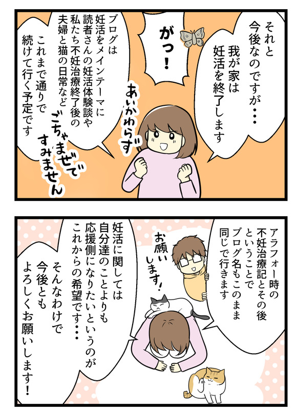 ブログの今後は、我が家は妊活を終了します。が!ブログはこれまで通り読者さんの妊活体験談や自分の妊活経験談、夫婦の日常や猫との生活などなど、ごちゃまぜで続けて行く予定です。妊活に関しては自分たちの事よりも応援側になりたいというのが、これからの希望です。