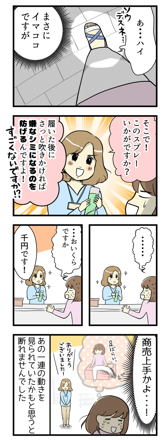 戸惑いつつも「はい、そうですね･･･」とまさに今履いているサンダルがそうだよと思いながら聞いていると「そこでこのスプレーはいかがですか！」と履いた後に靴に吹きかけるスプレーを勧められました。あのサンダルのぼろっちさを気にする動作を見られたかもと思うと、断ることはできませんでした。