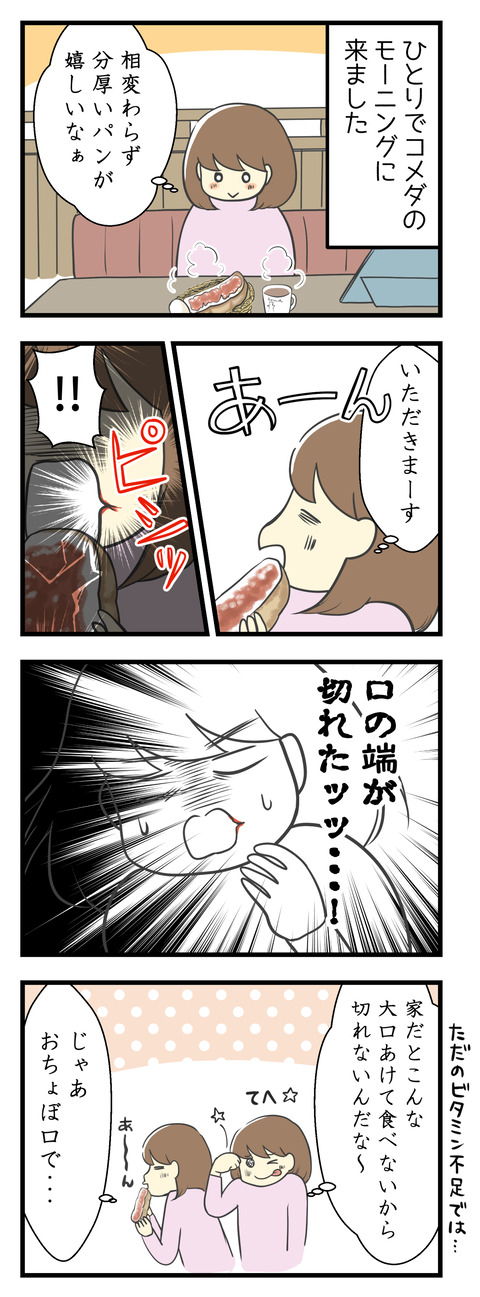 ひとりでコメダのモーニングを食べに来ました。相変わらずのパンの分厚さがいいよね!大きな口を開けていただきます・・・!と思ったら、口の端っこが切れた!!家だとこんな大口開けて食べないから口の端は切れないんだな!そんなわけでおちょぼ口でいただこう。