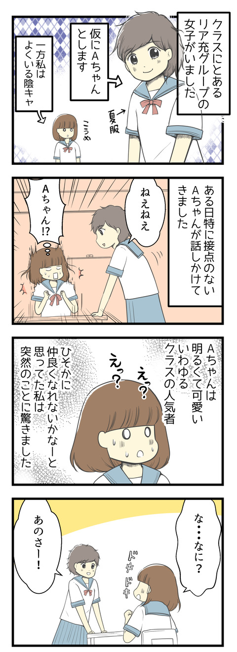 クラスにリア充グループのAちゃんという女の子がいました。一方私はいわゆる陰キャ。ある日接点のないAちゃんが突然話しかけてきました。Aちゃんは明るくてかわいいいわゆるクラスの人気者。ひそかに仲良くなれないかな?と思っていた私は突然の事に驚きました。そのAちゃんは言いました。
