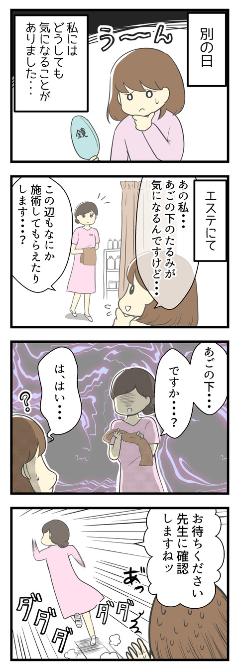 別の日の事です。私にはどうしても気になることがありました。エステに行った際「あごの下のたるみが気になるので何かやってもらえますか?」とアシスタントの方に聞いてみたら何やら不穏な空気を醸し出され「先生に確認します!」と言われました。