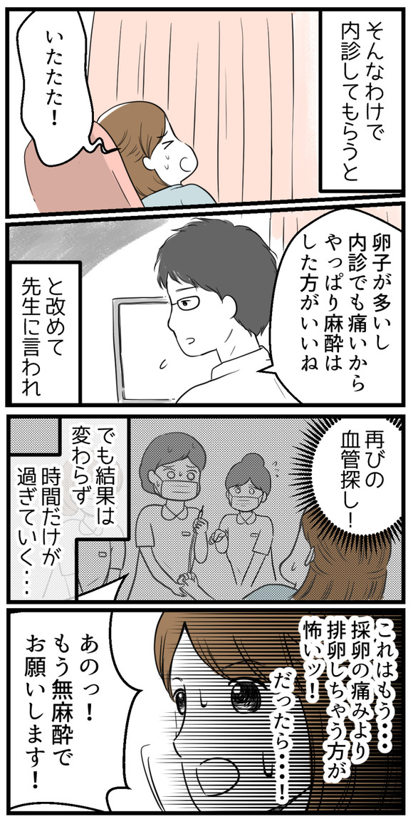 看護師さんの提案で、先生に再度内診してもらうと「卵子の数も多いし内診で痛みもあるから麻酔した方がいい」とのこと。それで再びの血管探し。でも結果は変わらず時間だけが過ぎていく・・・。これはもう採卵の痛みよりも排卵してしまう方が怖い!!そう考えたパンダさんは「もう無麻酔でお願いします!」と言いました。