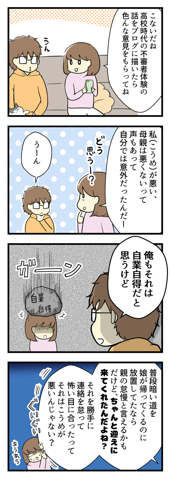 先日、高校時代の不審者遭遇体験をブログに描いたらいろいろな意見が来たよという話を夫にしました。自分でも意外だったのは「こうめ(私)が悪い、母親は悪くない」という意見も多かったこと。そう伝えると夫は「俺もそれは自業自得だと思う」と!