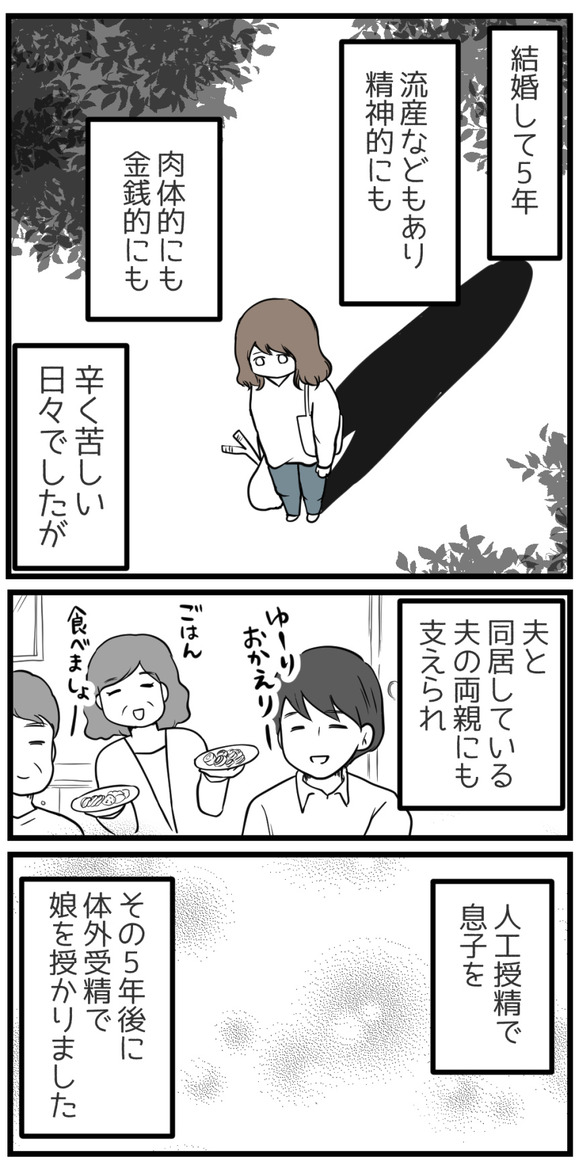 結婚して5年、流産などもあり精神的にも肉体的にも金銭的にも苦しい日々でしたが、夫や同居する夫の両親にも支えられ、人工授精で息子を、その5年後体外受精で娘を授かりました。