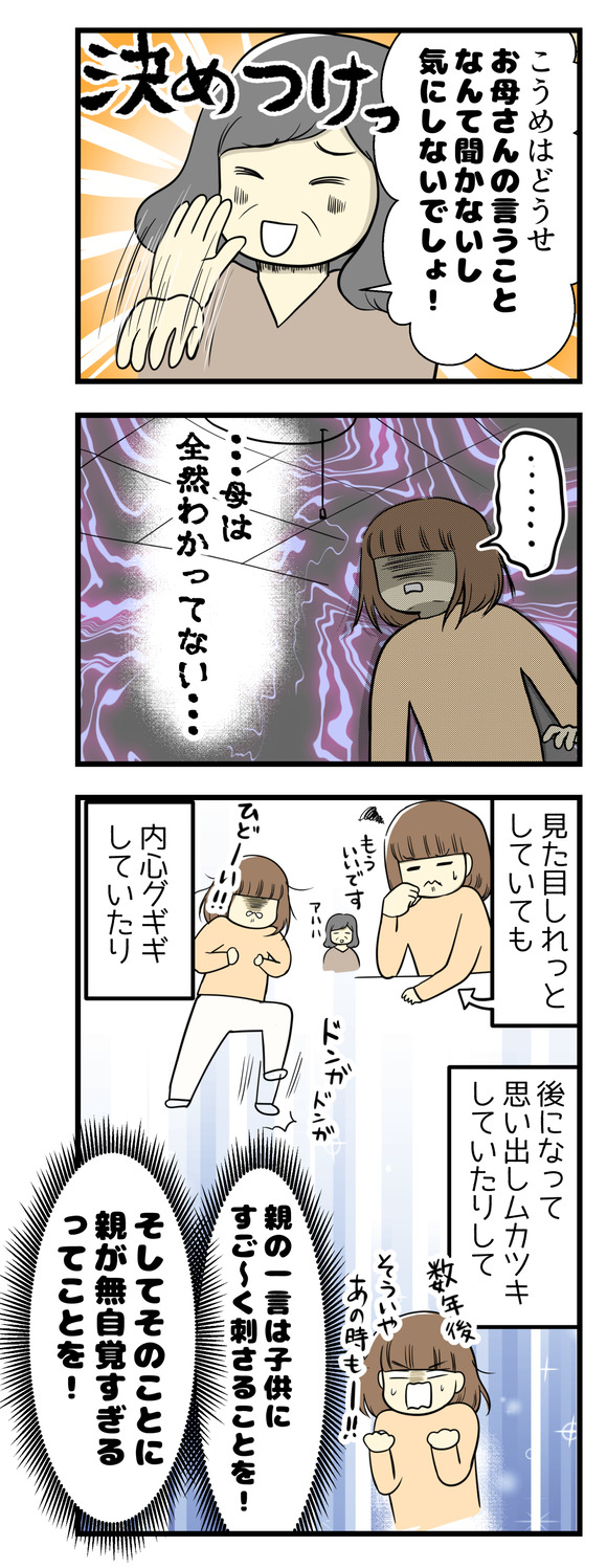 「こうめはどうせお母さんの言うことなんて聞かないし気にしないでしょ!」と。母はわかってない。見た目はしれっとしていても内心グギギしていたり、後になって思い出しムカツキしていたり、親の一言は子供にすごく刺さるってことを!そしてそのことに親が無自覚すぎるってことを!!