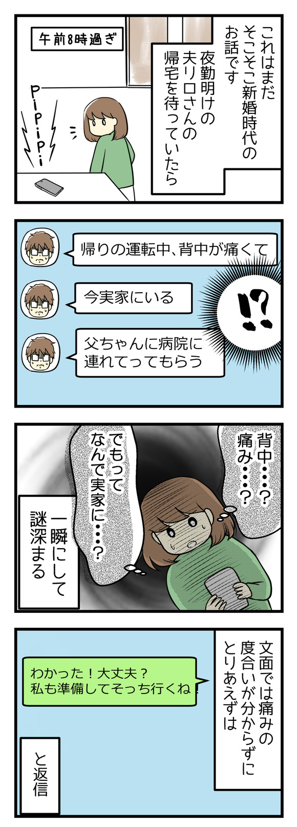 これはそこそこ新婚時代のお話です。夜勤明けの夫リロさんの帰宅を待っていた時のこと。突然リロさんからLINEがあり「帰りの運転中背中が痛くて」「今実家にいる」とのこと!痛み?実家??一瞬にして謎が深まりました。文面では痛みの度合いなどわからず、とりあえず「私もそっちに行くね!」と返信。