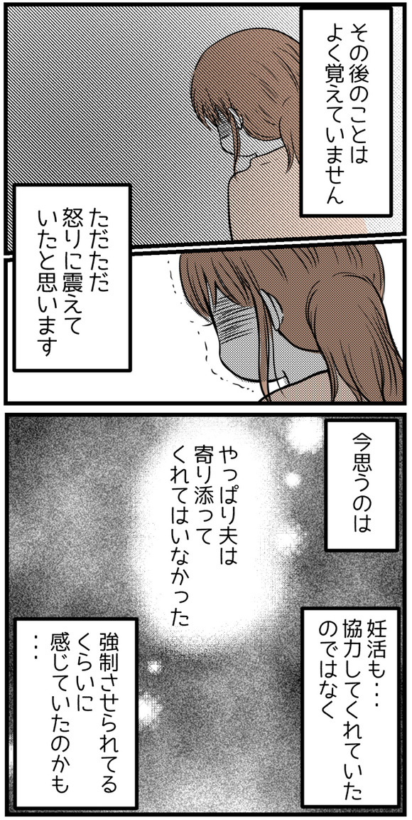その後のことはもうよく覚えていません。ただ怒りに震えていたと思います。今思うのはやっぱり夫は私に寄り添っていてはくれなかったこと。妊活も強制させられている、くらいの気持ちだったのかもしれないと。