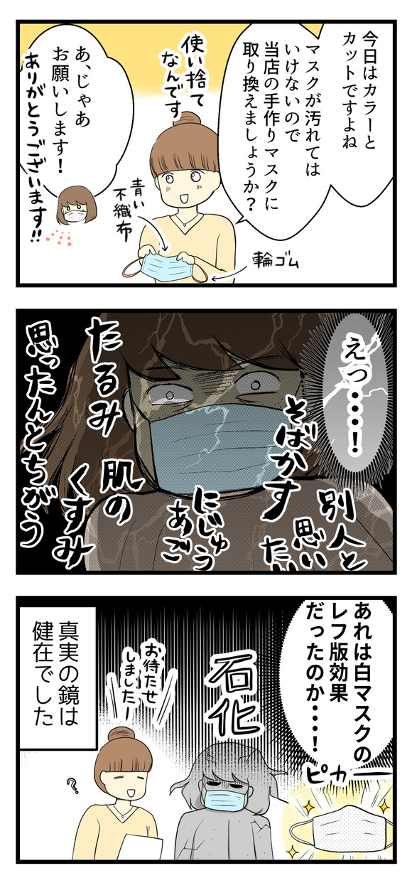 そこで美容師さんが「施術でマスクが汚れたらいけないので、当店で用意している使い捨ての手作りマスクに取り替えましょうか」と言ってくれました。それをつけると・・・?そばかすやらたるみやらがちゃんと鏡に映し出され、先ほどまでつけていた白いマスクはレフ版効果だったと知る・・・そして真実の鏡は健在でした。