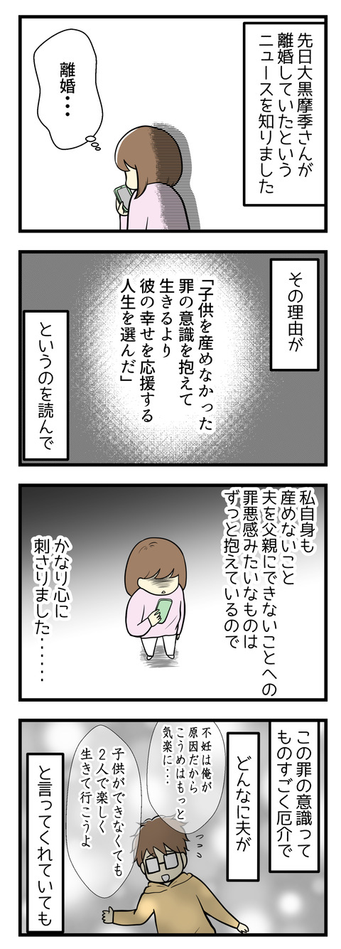 先日、歌手の大黒摩季さんが離婚していたと知りました。その理由が「子供を産めなかった罪の意識を抱えて生きるよりも彼の幸せを応援する人生を選んだ」というもの。私自身も子供を産めないこと、夫を父親にできないことへの罪悪感を抱えているのでかなり心に刺さりました。この罪の意識ってものすごく厄介で、どんなに夫が「不妊の原因は俺にある」「子供ができなくても二人で楽しく生きて行こう」と言ってくれていても