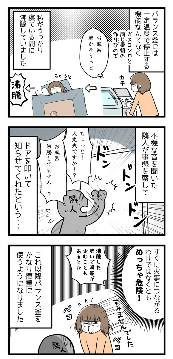 バランス釜には一定温度で自動停止するような機能はなく、私がうたた寝している間に沸騰してしまいました。不穏な音を聞いた隣人がドアを叩いて知らせてくれていたという・・・。それ以来慎重に使うようになりました。