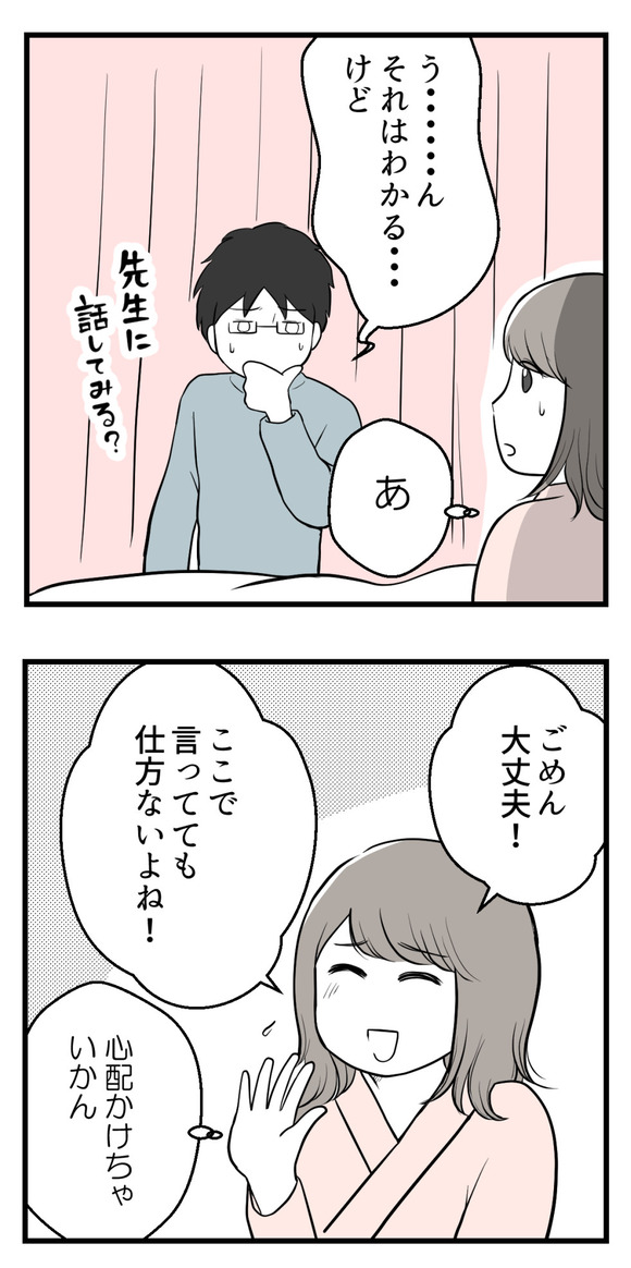 30代前半のナモさんは初めて子宮頸がん検診を受けたら軽度の異形成との診断(幸い自然治癒)
でも異形成の精密検査の際に、卵管癒着と両卵巣のチョコレート嚢胞が見つかり無事に手術は終了。
翌日の医師の説明で「退院後はなるべく早く不妊治療専門医へ」と言われ、不妊治療のことはまだ考えてなかったナモさんはショック。夫にそのことを話したら・・・