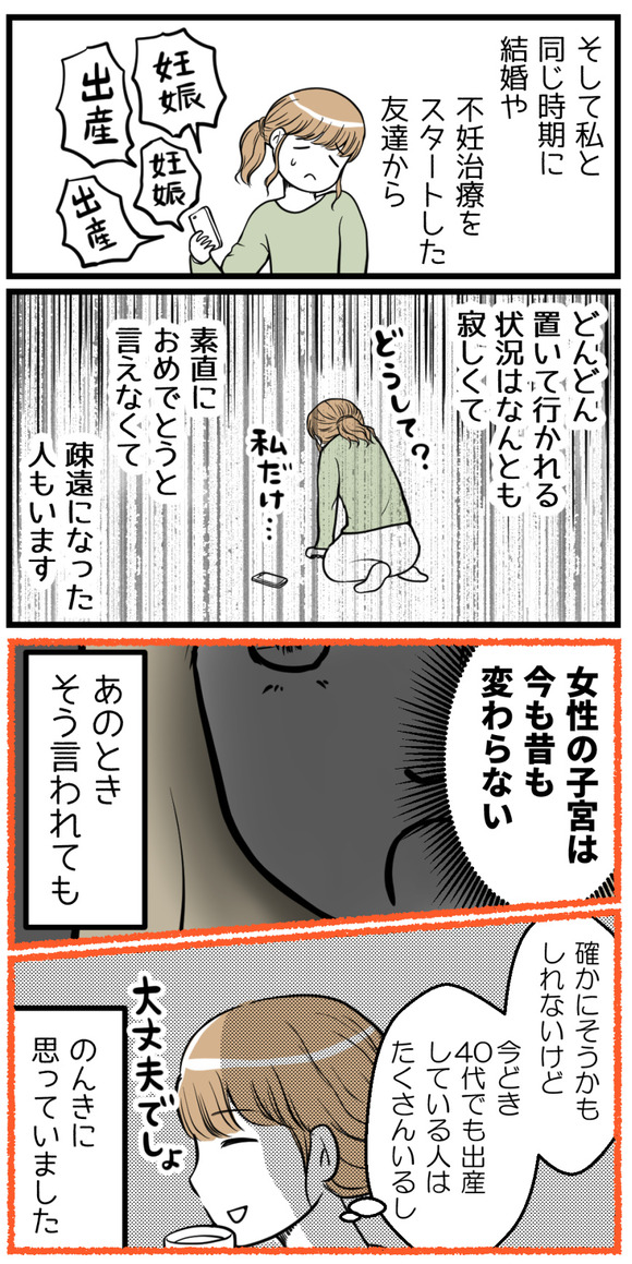 そして私と同時期に結婚した友達や不妊治療を開始した友達から置いて行かれる状況は何とも寂しくて、素直におめでとうと言えなくて疎遠になった人もいます。「女性の子宮は今も昔も変わらない」とあの時そう言われても「でも今どき40代になって出産している人はたくさんいるし」とのんきに思っていました。