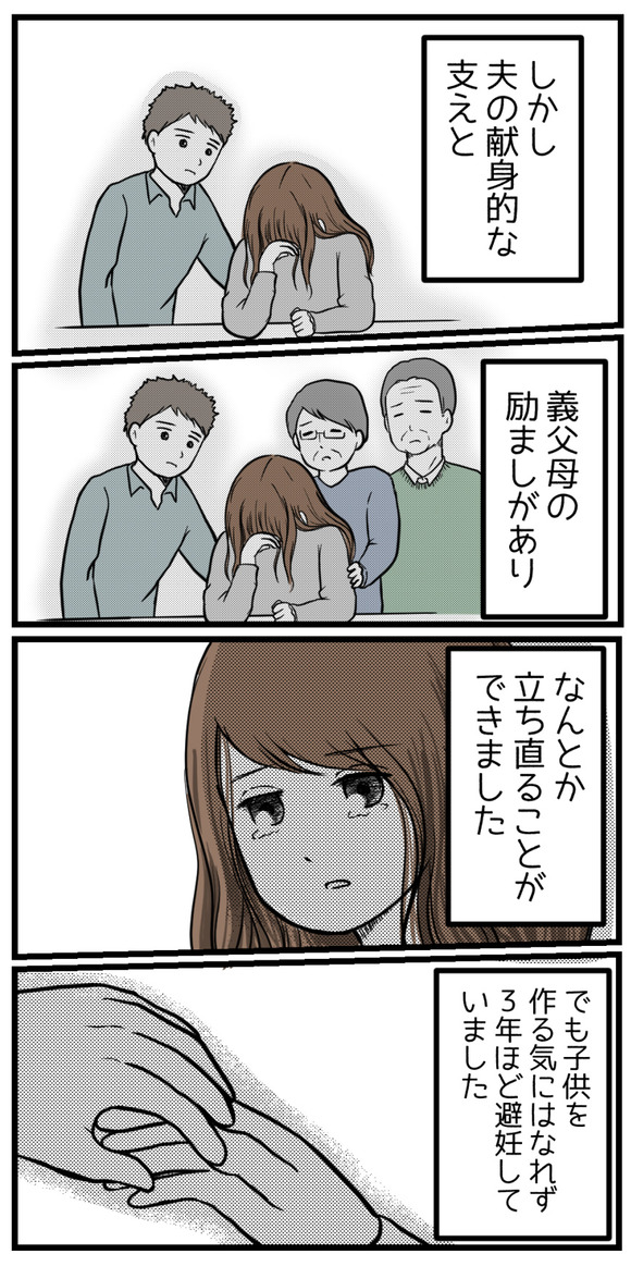しかし夫の精神的な支えと、義父母の励ましもありなんとか立ち直ることができました。でも子供は作る気にはなれず、3年ほど避妊していました。