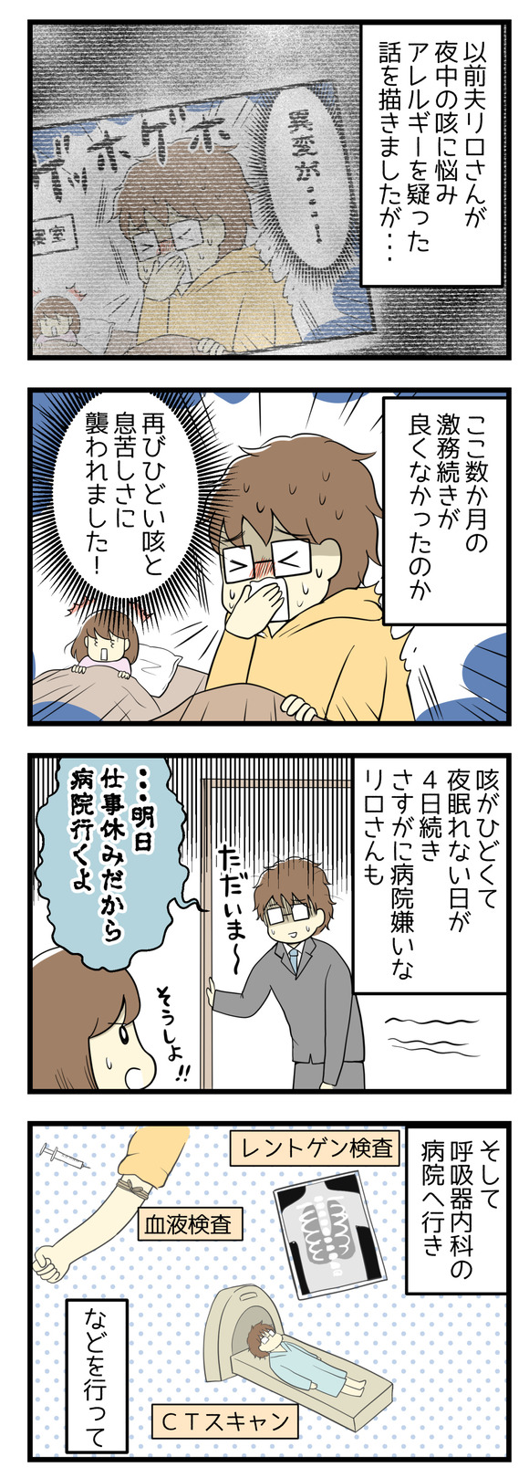 以前夫リロさんが夜中の咳に悩み、アレルギーを疑った話を描きましたが、ここ数か月の激務が良くなかったのか、またひどい咳がぶり返しました!咳がひどくて眠れない夜が4日続いたところで、病院嫌いなリロさんもとうとう「明日休みだから病院行くよ」と言い出して呼吸器内科へと行きました。レントゲン検査やCTスキャン、血液検査などを行い