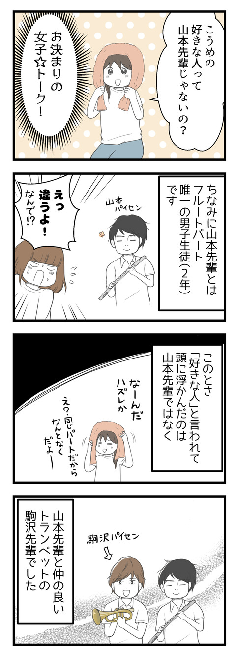お泊りといえばお決まりの女子トーク!友達のあやちゃんから「こうめの好きな人って山本先輩じゃないの?」と言われました。山本先輩とは同じフルートパートの2年生、フルート唯一の男子です。「違うよ!」と否定。そのとき「気になる人」と言われて私の頭に浮かんだのは、山本先輩と仲のいいトランペットの駒沢先輩でした。