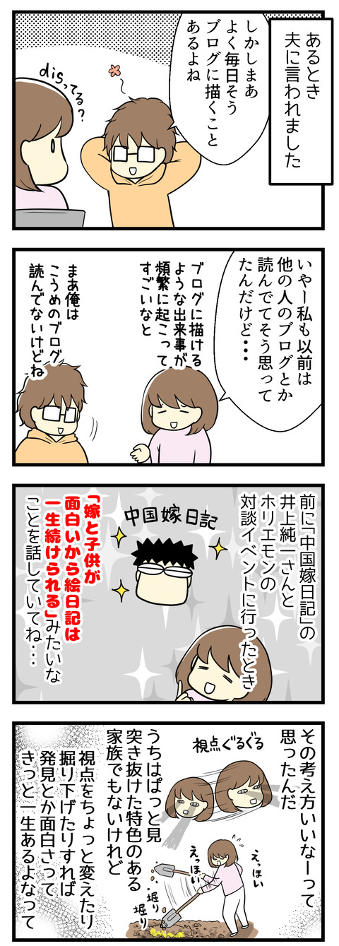 ある日夫に言われました「よくもそう毎日ブログに描くことがあるよね」と。私も以前は他の人のブログを見て「よくそう頻繁にブログに描けるような出来事が起こるなぁ」と思っていたクチです。でも以前「中国嫁日記」の井上純一さんとホリエモンの対談イベントに行ったとき「嫁と子供が面白いから絵日記は一生続けられる」という話を聞いてそれいいな、と思いました。我が家はぱっと見なにか特色ある家族ってわけでもないけれど、視点を変えたり掘り下げれば発見や面白さってきっと一生ある。