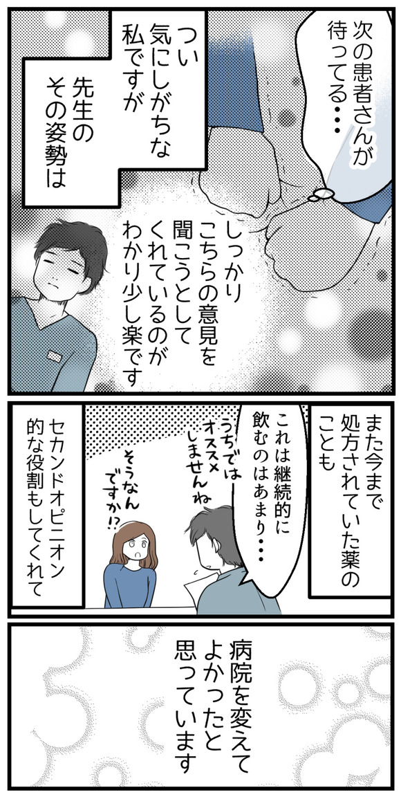 「次の患者さんが待ってる・・・」とつい気にしがちな私ですが、先生のその姿勢はしっかりこちらの意見を聞こうとしてくれているとわかり少し楽です。また、今まで飲んでいた薬の事に関してもセカンドオピニオン的な役割もしてくれて、病院を変えて良かったと思います。