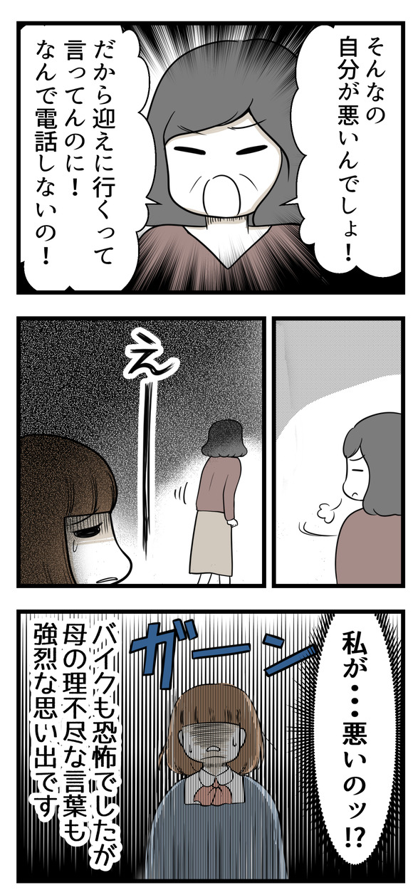 そんなのは自分が悪い!と。だから迎えに行くって言ってるのに、なんで電話をしないんだと怒られました。バイクの不審者も恐怖でしたが、母の理不尽な言葉も強烈な思い出です