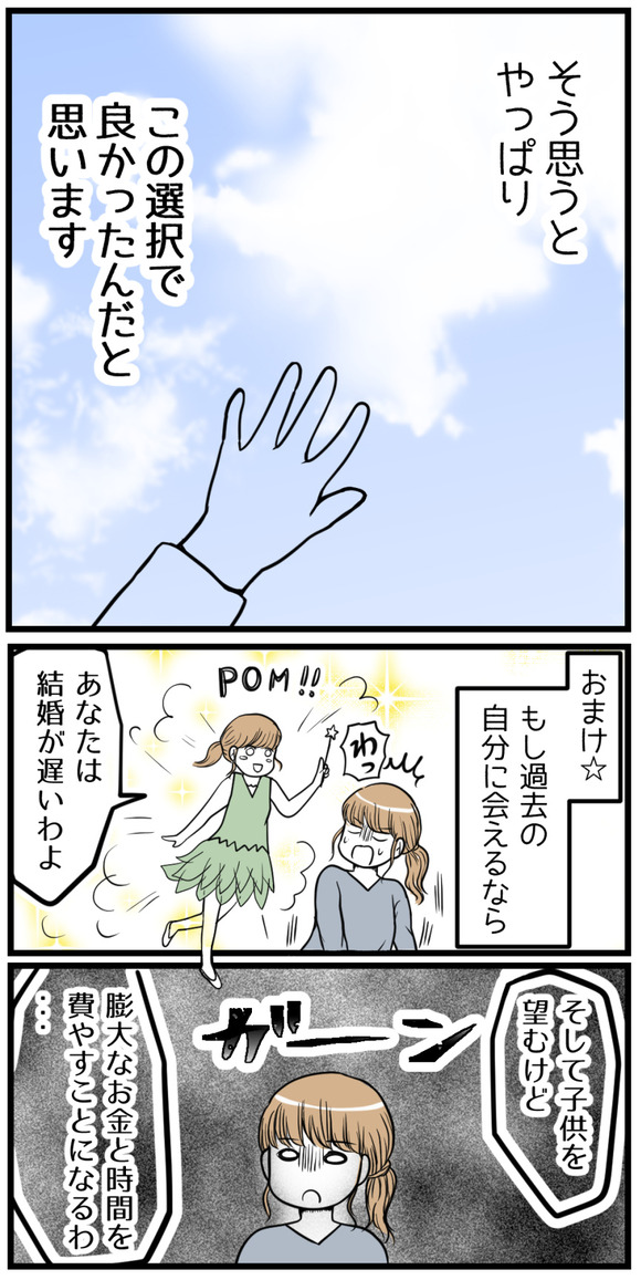 そう思うとやっぱり、この選択でよかったんだと思います。おまけ☆もし過去の自分に会えるならこう言います。「あなたは結婚が遅いわよ!そして子供を望むけど、膨大な時間とお金を費やすことになるわ・・・」