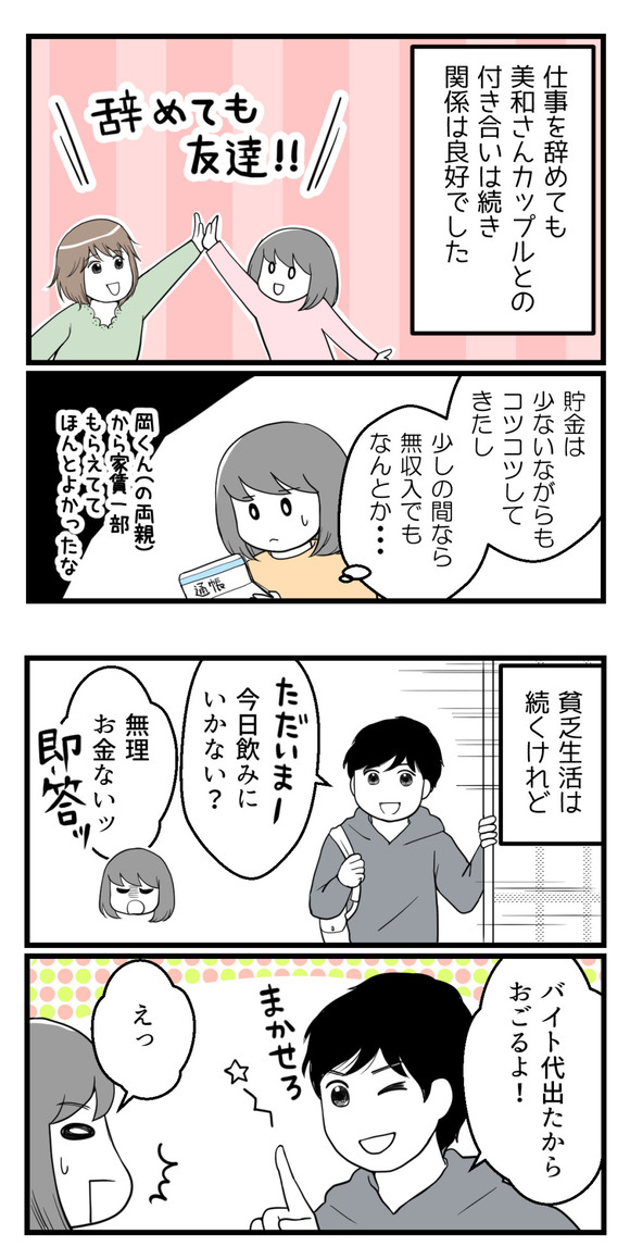 仕事を辞めても元々同僚だった美和さんカップルとの付き合いは良好でした。貯金は少ないながらもコツコツしてきたし、少しの間なら無収入でもなんとかなると思っていました。