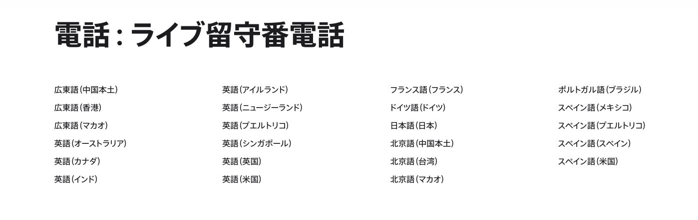 Apple 公式サイトのライブ留守番電話の対象言語と地域が書かれている欄。書かれてる言語と地域は「広東語（中国本土）<br>
広東語（香港）<br>
広東語（マカオ）<br>
英語（オーストラリア）<br>
英語（カナダ）<br>
英語（インド）<br>
英語（アイルランド）<br>
英語（ニュージーランド）<br>
英語（プエルトリコ）<br>
英語（シンガポール）<br>
英語（英国）<br>
英語（米国）<br>
フランス語（フランス）<br>
ドイツ語（ドイツ）<br>
日本語（日本）<br>
北京語（中国本土）<br>
北京語（台湾）<br>
北京語（マカオ）<br>
ポルトガル語（ブラジル）<br>
スペイン語（メキシコ）<br>
スペイン語（プエルトリコ）<br>
スペイン語（スペイン）<br>
スペイン語（米国）」