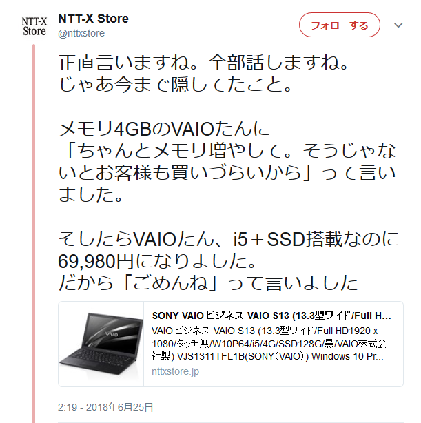 NTT-X Store@nttxstore正直言いますね。全部話しますね。じゃあ今まで隠してたこと。メモリ4GBのVAIOたんに「ちゃんとメモリ増やして。そうじゃないとお客様も買いづらいから」って言いました。そしたらVAIOたん、i5+SSD搭載なのに69,980円になりました。だから「ごめんね」って言いました