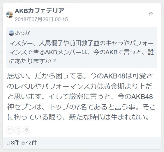 マスター、大島優子や前田敦子並のキャラやパフォーマンスできるAKBメンバーは、今のAKBで言うと、誰にあたりますか？AKBカフェテリア居ない。だから困ってる。今のAKB48は可愛さのレベルやパフォーマンス力は黄金期より上だと思います。そして厳密に言うと、今のAKB48神セブンは、トップの7名であると言う事。そこに拘っている限り、新たな時代は生まれない。