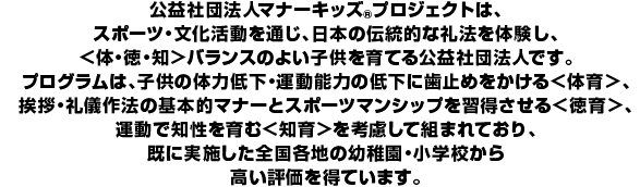 公益社団法人マナーキッズ(R)プロジェクトは、スポーツ・文化活動を通じ、日本の伝統的な礼法を体験し、＜体・徳・知＞バランスのよい子どもを育てるNPOです。プログラムは、子どもの体力低下・運動能力の低下に歯止めをかける＜体育＞、挨拶・礼儀作法の基本的マナーとスポーツマンシップを習得させる＜徳育＞、運動で知性を育む＜知育＞を考慮して組まれており、既に実施した全国各地の幼稚園・小学校から高い評価を得ています。