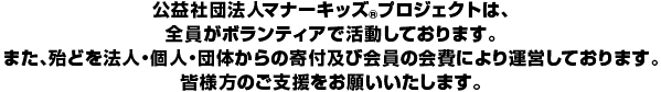 公益社団法人マナーキッズ(R)プロジェクトは、全員がボランティアで活動しております。また、殆どを法人
・個人・団体からの寄付及び会員の会費により運営しております。皆様のご支援をお願いいたします。