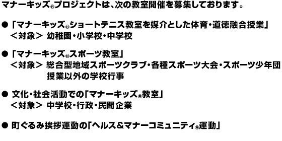 マナーキッズ(R)プロジェクトは、次の教室開催を募集しております。 
●「マナーキッズ(R)ショートテニス教室を媒介とした体育・道徳融合授業」＜対象＞幼稚園・小学校・中学校 
●「マナーキッズ(R)スポーツ教室」＜対象＞総合型地域スポーツクラブ・各種スポーツ大会・スポーツ少年団　授業以外の学校行事 
●文化・社会活動での「マナーキッズ(R)教室」＜対象＞中学校・行政・民間企業 
●町ぐるみ挨拶運動の「ヘルス＆マナーコミュニティ(R)運動」