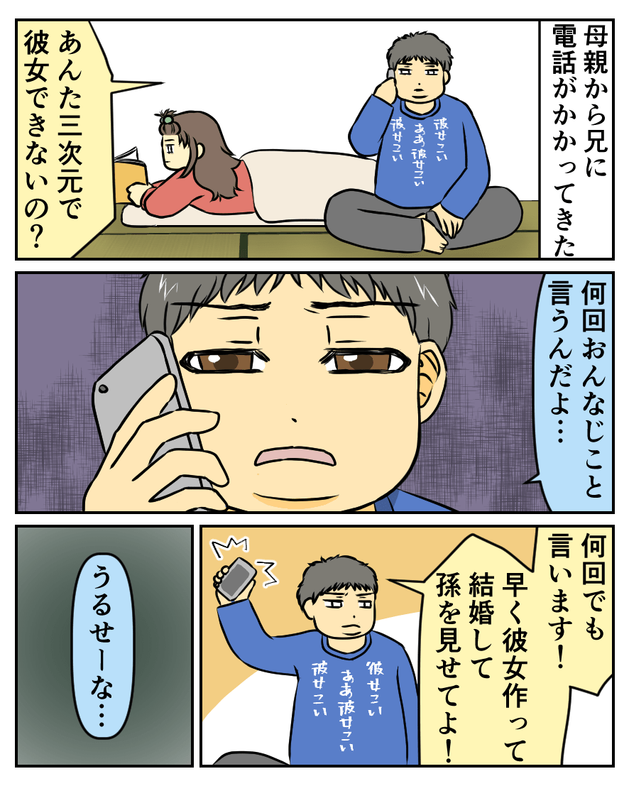 母親から兄に電話がかかってきた。あんた三次元で彼女できないの?何回おんなじこと言うんだよ…。何回でも言います!早く彼女作って結婚して孫を見せてよ!うるせーな…