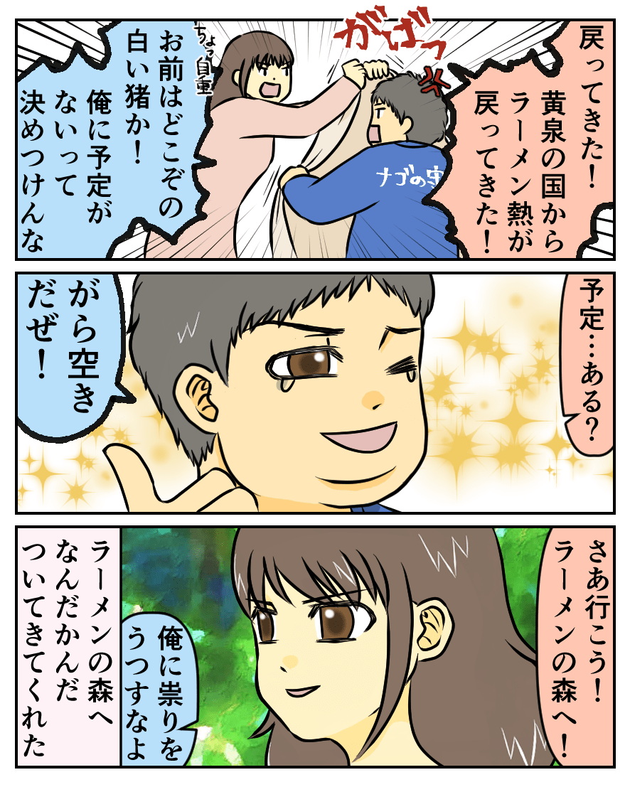 戻ってきた!黄泉の国からラーメン熱が戻ってきた!お前はどこぞの白い猪か!俺に予定がないって決めつけんな。予定…ある?がら空きだぜ!さあ行こう!ラーメンの森へ!俺に祟りをうつすなよ。ラーメンの森へなんだかんだついてきてくれた